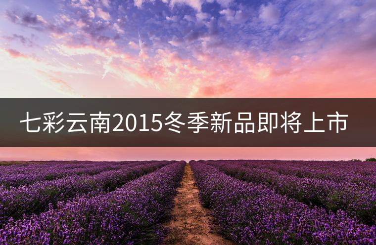 七彩云南2015冬季新品即將上市,敬請期待! 七彩云南2015冬季新品即將上市,敬請期待!