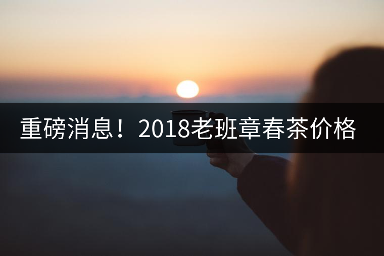 重磅消息！2018老班章春茶價(jià)格已定！漲價(jià)已成定局！