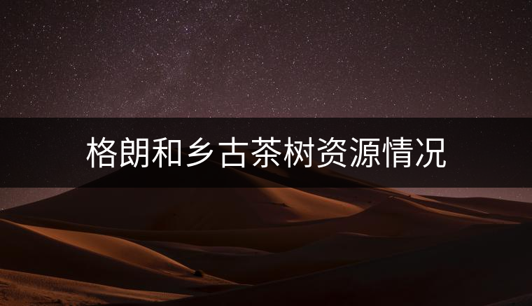 格朗和鄉(xiāng)古茶樹資源情況 格朗和鄉(xiāng)古茶樹資源情況