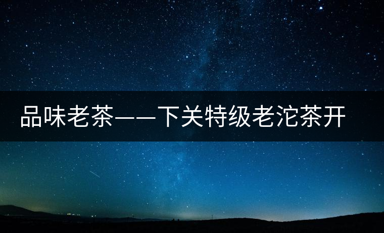 品味老茶——下關(guān)特級(jí)老沱茶開(kāi)湯 品味老茶——下關(guān)特級(jí)老沱茶開(kāi)湯