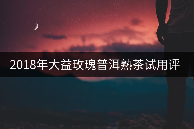 2018年大益玫瑰普洱熟茶試用評測報(bào)告 2018年大益玫瑰普洱熟茶試用評測報(bào)告