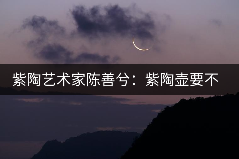 紫陶藝術家陳善兮：紫陶壺要不斷繼承與創(chuàng)新，而不是一味記載歷史
