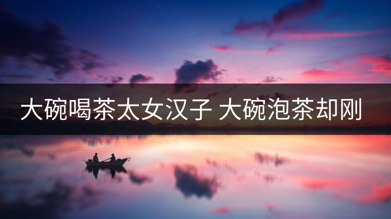 大碗喝茶太女漢子 大碗泡茶卻剛?cè)岵?jì) 大碗喝茶太女漢子 大碗泡茶卻剛?cè)岵?jì)
