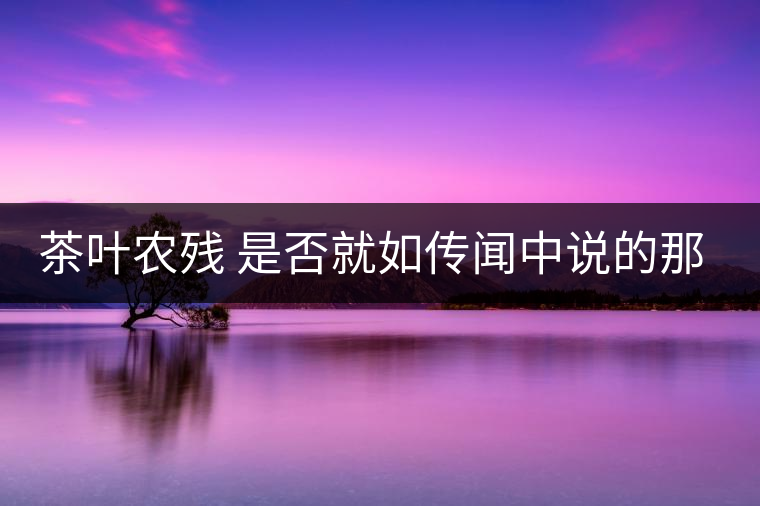 茶葉農(nóng)殘 是否就如傳聞中說的那樣可怕 茶葉農(nóng)殘 是否就如傳聞中說的那樣可怕