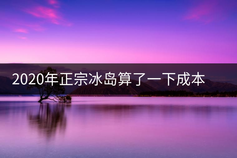 2020年正宗冰島算了一下成本，一般人真消費(fèi)不起