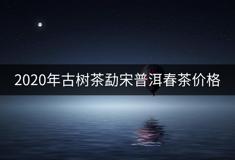 2020年古樹(shù)茶勐宋普洱春茶價(jià)格 2020年古樹(shù)茶勐宋普洱春茶價(jià)格