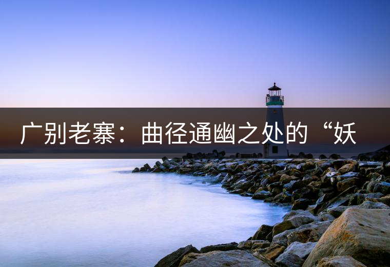 廣別老寨:曲徑通幽之處的“妖茶 廣別老寨:曲徑通幽之處的“妖茶