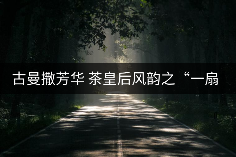 古曼撒芳華 茶皇后風(fēng)韻之“一扇磨” 古曼撒芳華 茶皇后風(fēng)韻之“一扇磨”