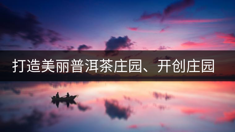 打造美麗普洱茶莊園、開創(chuàng)莊園茶品牌為景邁山注入新活力