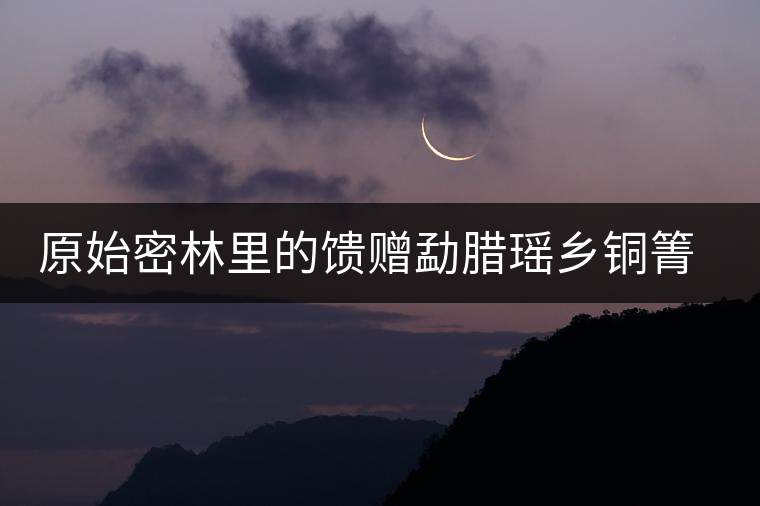 原始密林里的饋贈(zèng)勐臘瑤鄉(xiāng)銅箐河古樹茶 原始密林里的饋贈(zèng)勐臘瑤鄉(xiāng)銅箐河古樹茶