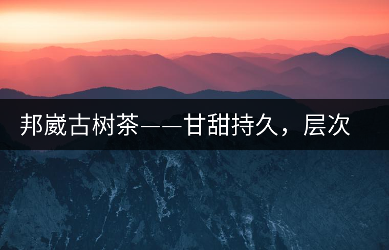 邦崴古樹茶——甘甜持久，層次鮮明