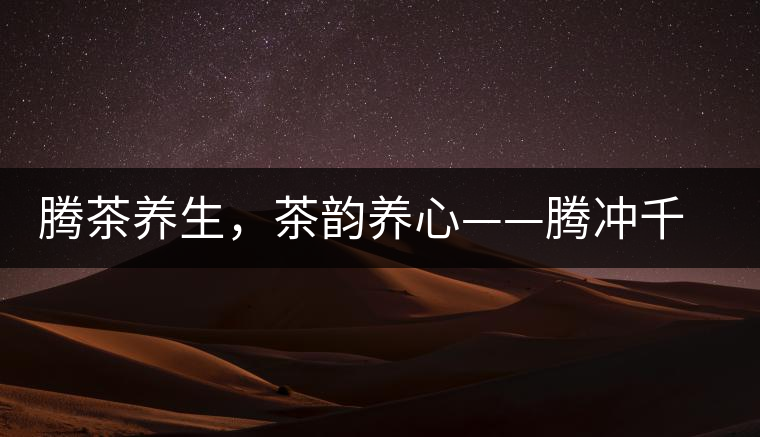 騰茶養(yǎng)生，茶韻養(yǎng)心——騰沖千年茶山茶馬古道
