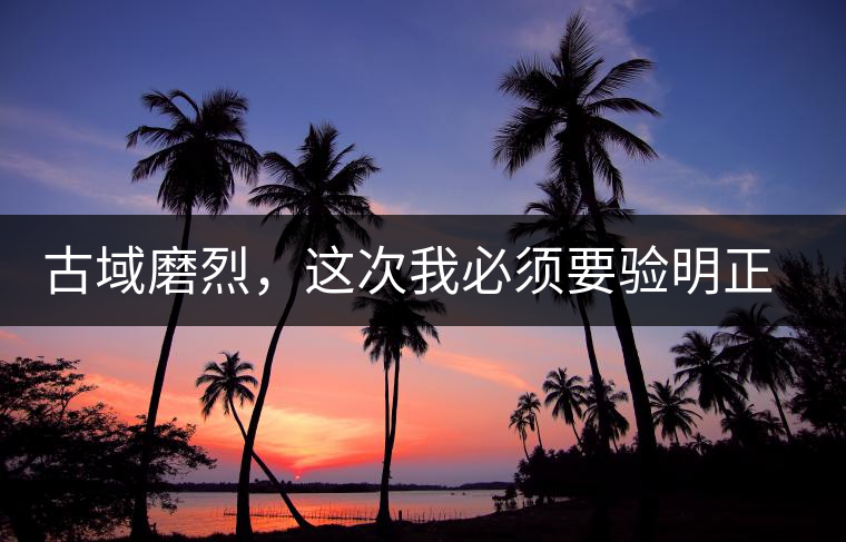 古域磨烈，這次我必須要驗(yàn)明正身