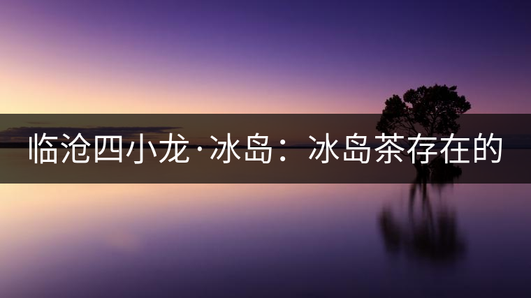 臨滄四小龍·冰島：冰島茶存在的危機！