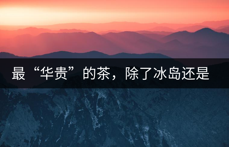 最“華貴”的茶，除了冰島還是冰島