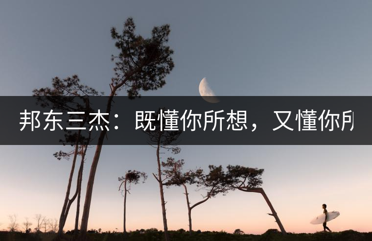 邦東三杰：既懂你所想，又懂你所需！