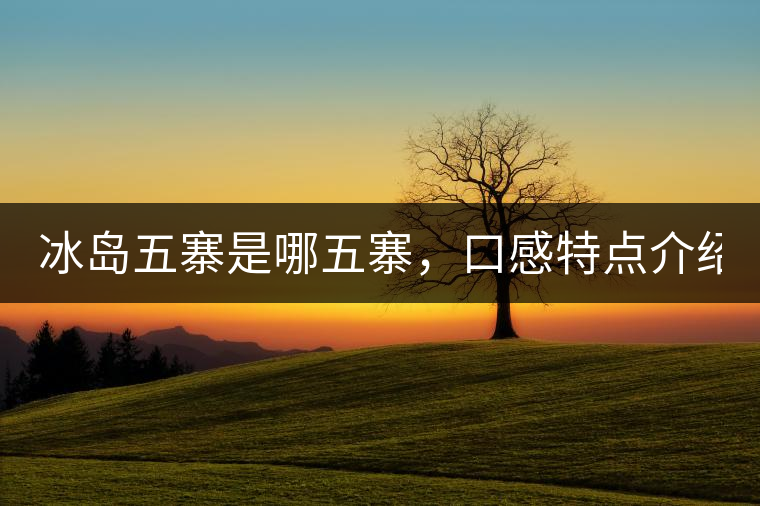 冰島五寨是哪五寨，口感特點(diǎn)介紹？