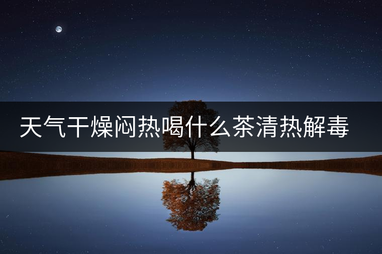 天氣干燥悶熱喝什么茶清熱解毒去火？