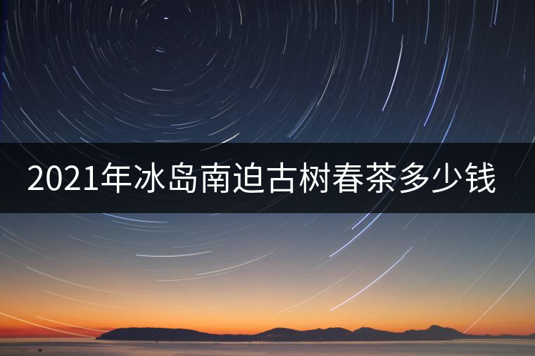 2021年冰島南迫古樹春茶多少錢一公斤？