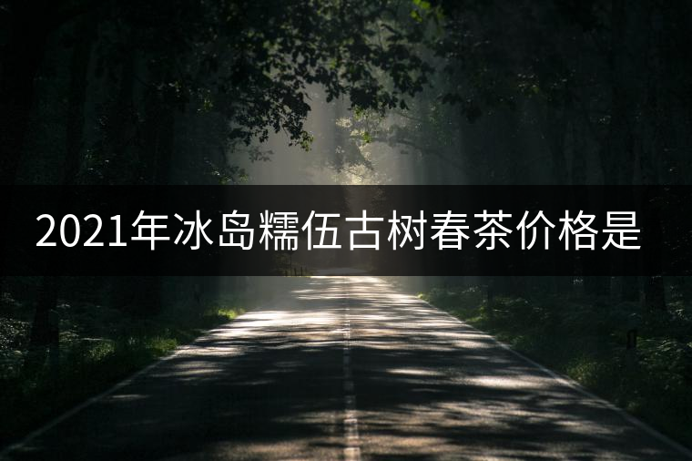 2021年冰島糯伍古樹春茶價(jià)格是多少？