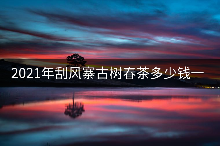 2021年刮風(fēng)寨古樹春茶多少錢一公斤？