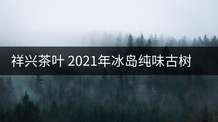 祥興茶葉 2021年冰島純味古樹(shù)春茶品質(zhì)好嗎？