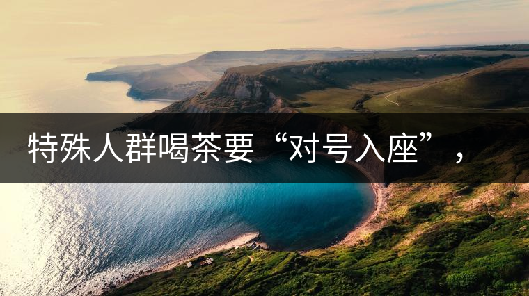 特殊人群喝茶要“對號入座”，不同體質的人喝不同屬性的茶