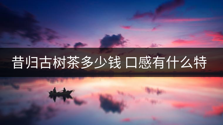 昔歸古樹茶多少錢 口感有什么特點(diǎn)