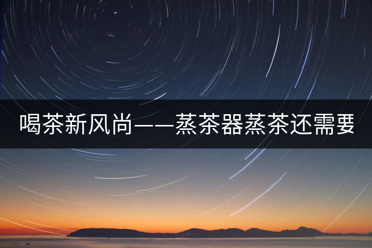 喝茶新風(fēng)尚——蒸茶器蒸茶還需要洗茶嗎？