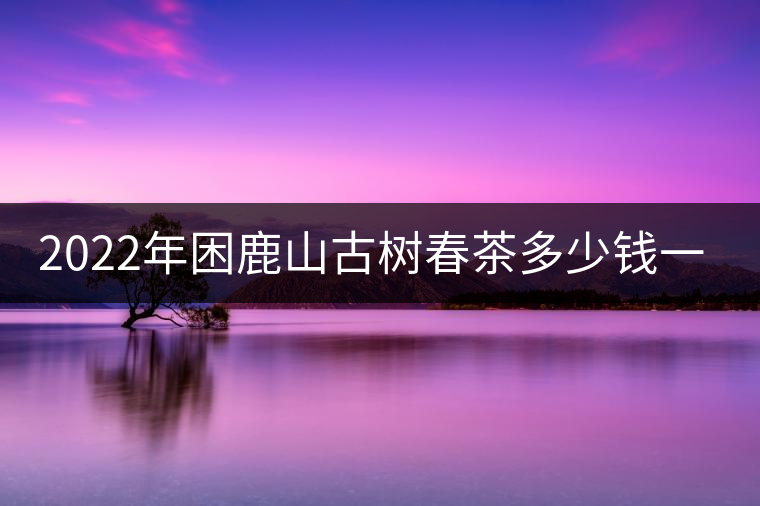 2022年困鹿山古樹春茶多少錢一公斤？