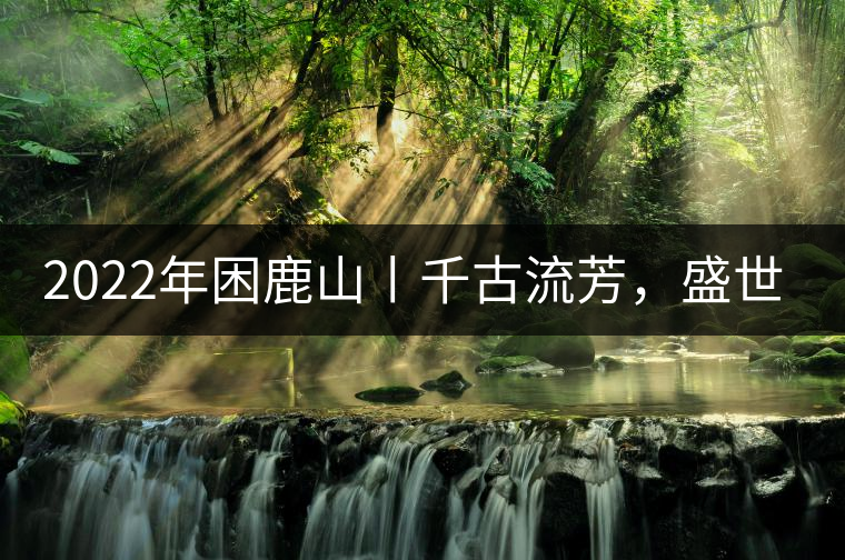 2022年困鹿山丨千古流芳，盛世奢享