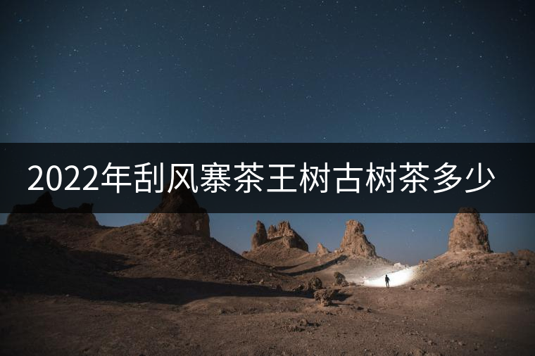 2022年刮風(fēng)寨茶王樹古樹茶多少錢一公斤？