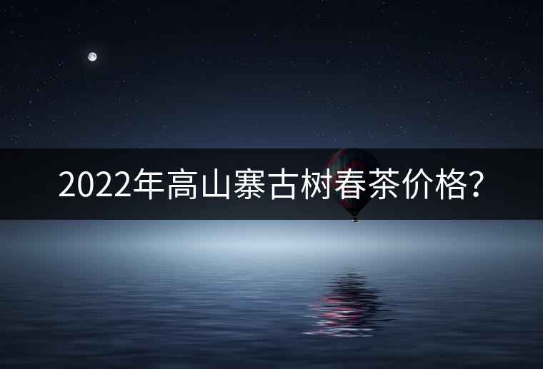 2022年高山寨古樹春茶價(jià)格？