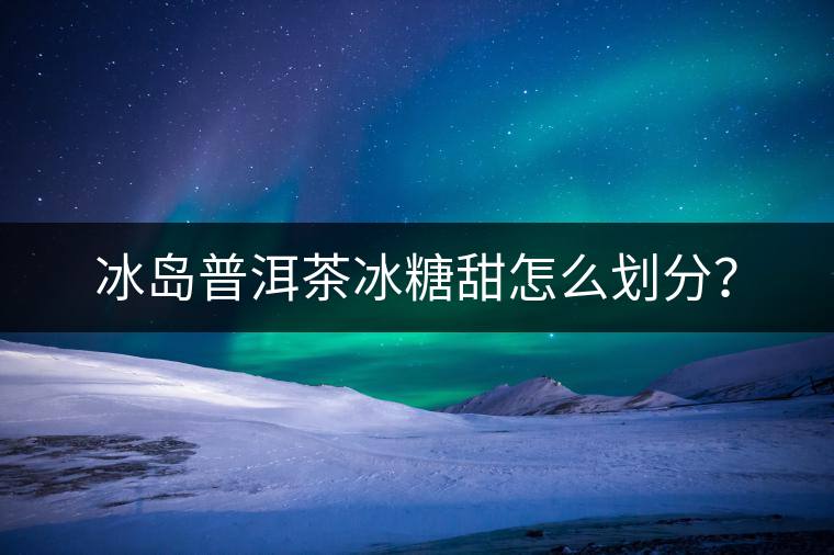 冰島普洱茶冰糖甜怎么劃分？