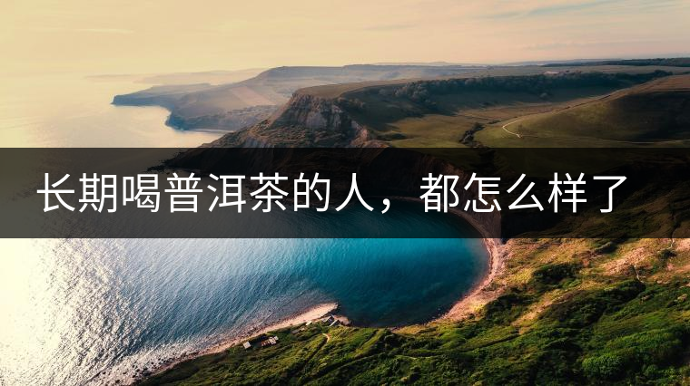 長(zhǎng)期喝普洱茶的人，都怎么樣了？為你總結(jié)：或可得到3個(gè)好處