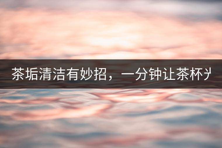 茶垢清潔有妙招，一分鐘讓茶杯光亮如新！