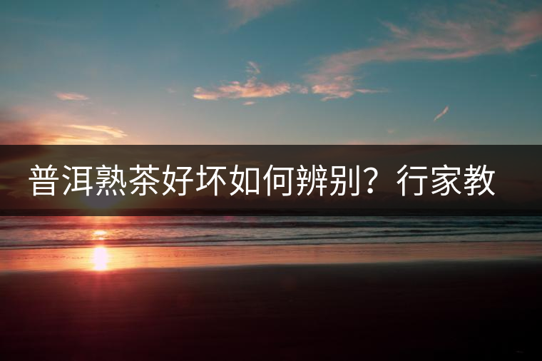 普洱熟茶好壞如何辨別？行家教你3步走！聞茶香、品茶湯、鑒葉底