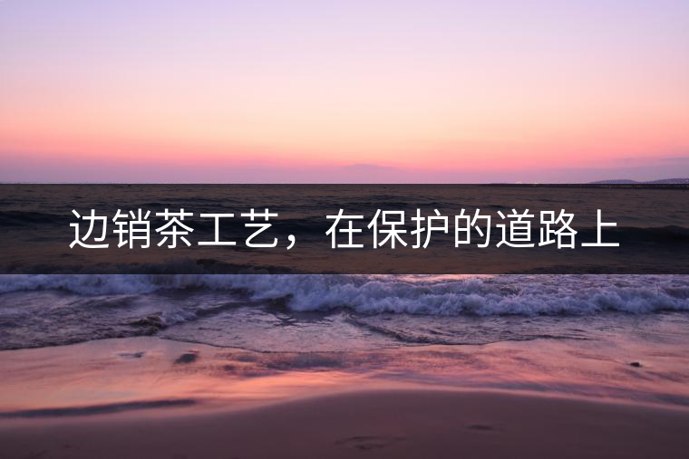 邊銷茶工藝，在保護的道路上
