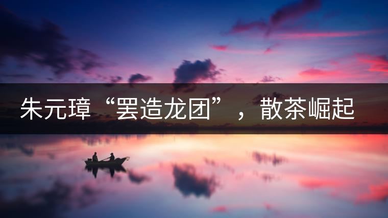 朱元璋“罷造龍團(tuán)”，散茶崛起，普洱茶特立獨(dú)行！