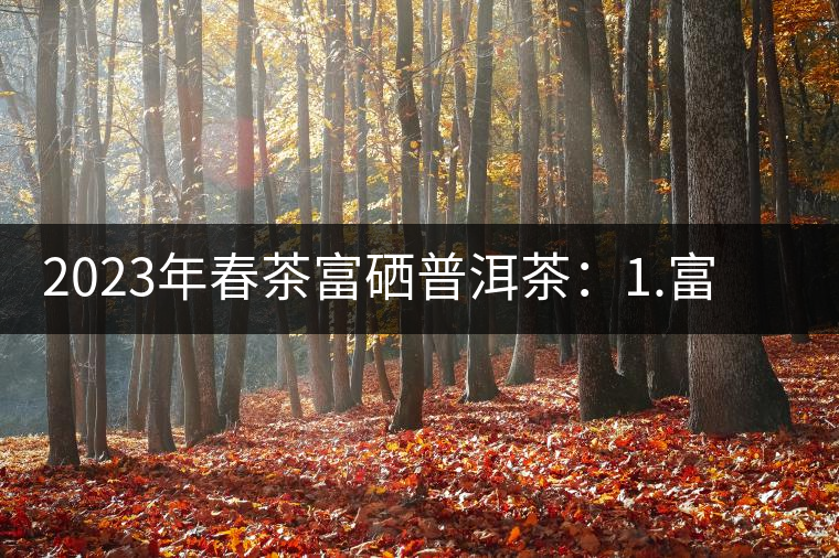 2023年春茶富硒普洱茶：1.富硒有機手工生普，市場指導價800元／公斤；2.富硒有機一級紅茶，市場指導價800元／公斤；3.富硒有機熟普餅，市場指導價1000元／公斤；4.富硒有機月光白茶，市場指導價800元／公斤。
