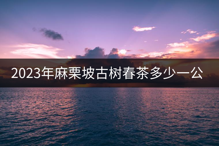 2023年麻栗坡古樹(shù)春茶多少一公斤? 2023年麻栗坡古樹(shù)春茶多少一公斤?