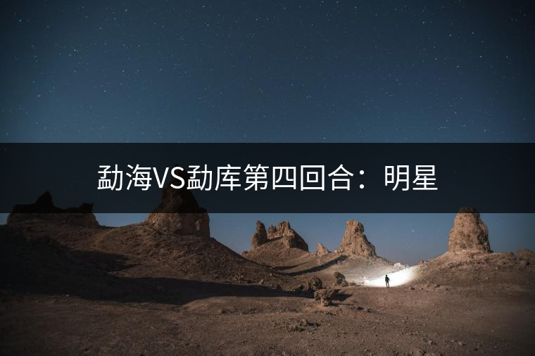勐海VS勐庫(kù)第四回合:明星 勐海VS勐庫(kù)第四回合:明星
