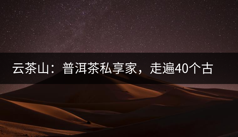 云茶山：普洱茶私享家，走遍40個古寨，24小時提供專家評分與產(chǎn)地茶農(nóng)一手報價
