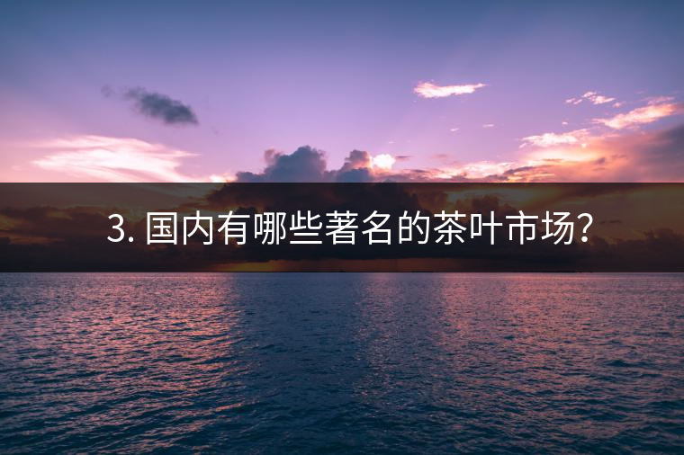 ? 3. 國(guó)內(nèi)有哪些著名的茶葉市場(chǎng)？