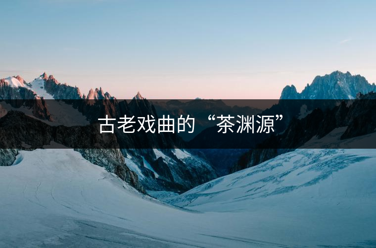 ?古老戲曲的“茶淵源” ?古老戲曲的“茶淵源”