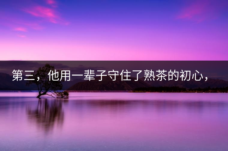 第三，他用一輩子守住了熟茶的初心，定下了熟茶的底線